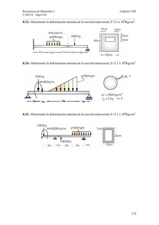 Resistencia de Materiales I Capitulo VIII 
U.M.S.S – Ing.Civil 
……………………………………………………………………………………………. 
8.23.- Determinar la deformación máxima de la sección transversal, E=2.1x 106Kg/cm2. 
8.24.- Determinar la deformación máxima de la sección transversal, E=2.1 x 106Kg/cm2 
8.25.- Determinar la deformación máxima de la sección transversal, E=2.1 x 106Kg/cm2 
. 
173 
 