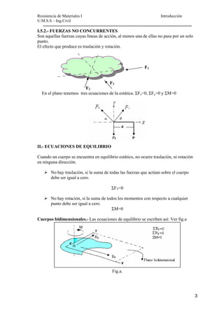 Resistencia de Materiales I Introducción 
U.M.S.S – Ing.Civil 
--------------------------------------------------------------------------------------------------- 
3 
I.5.2.- FUERZAS NO CONCURRENTES 
Son aquellas fuerzas cuyas líneas de acción, al menos una de ellas no pasa por un solo 
punto. 
El efecto que produce es traslación y rotación. 
F1 
F3 
F2 
En el plano tenemos tres ecuaciones de la estática. ΣFx=0, ΣFy=0 y ΣM=0 
II.- ECUACIONES DE EQUILIBRIO 
Cuando un cuerpo se encuentra en equilibrio estático, no ocurre traslación, ni rotación 
en ninguna dirección. 
¾ No hay traslación, si la suma de todas las fuerzas que actúan sobre el cuerpo 
debe ser igual a cero. 
ΣFT=0 
¾ No hay rotación, si la suma de todos los momentos con respecto a cualquier 
punto debe ser igual a cero. 
ΣM=0 
Cuerpos bidimensionales.- Las ecuaciones de equilibrio se escriben así: Ver fig.a 
Fig.a. 
 
