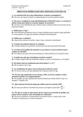 Resistencia de Materiales I Capitulo IX 
U.M.S.S – Ing.Civil 
……………………………………………………………………………………………. 
178 
PREGUNTAS TEÓRICAS DE LOS CAPITULOS VI-VII-VIII Y IX 
1.- La ecuación (9.8) sirve para dimensionar secciones rectangulares? 
R.- No sirve, por que la ecuación es deducida para el caso de sección circular. 
2.- Por que se completa la carga distribuida hasta el final del tramo y se secciona el 
último tramo para hallar la ecuación singular de momento? 
R.- Se hace con la finalidad de que el último tramo contenga todas las ecuaciones de los 
anteriores tramos. 
3.- Defina que es viga? 
R.- Son elementos prismáticos rectos y largos diseñados para soportar cargas aplicadas 
en varios puntos a lo largo del elemento colocado horizontalmente. 
4.- Defina que es columna? 
R.- Apoyo que sostiene los techos, vigas y losas, colocado verticalmente. 
5.- Cuando una columna deja de ser columna. 
R.- Cuando cambia de su posición vertical hacia otra nueva posición horizontal. 
6.- La forma de la gráfica de momento ya sea cóncava o convexa interesa para 
realizar los cálculos? 
R.- No interesa, por que solo nos necesitamos el valor numérico en la sección critica. 
7.- Cuando uno sabe que el problema esta bien resuelto? 
R.- Cuando cumple todas las condiciones dadas, ya sean a la resistencia y a la rigidez. 
8.- De donde salen las condiciones para determinar C1 y C2? 
R.- De los apoyos de la viga. 
9.- Las condiciones de apoyo son los únicos para todos los casos? 
R.- No son los únicos, por que dependen de los apoyos sobre la viga. 
10.- En una viga empotrada en un extremo y libre en el otro, siempre se dará 
momento máximo en el empotramiento? 
R.- No siempre, por que depende de la fuerza puntual que actúan sobre la viga, ver 
ejemplo 7.5 pagina 144. 
11.- Que momento de inercia tengo que utilizar para la ecuación (9.8)? 
R.- Se tiene que utilizar el momento de inercia con respecto al polo (Ip= 
4 
32 
πφ 
) 
12.- Por que se escoge el valor menor de las vargas en la selección de perfiles, sin 
tomar casi en cuenta el valor del modulo de resistencia? 
R.- Por que los perfiles se comercializan de acuerdo al peso, a mayor peso costo 
elevado y a menor peso, es el más económico. 
 