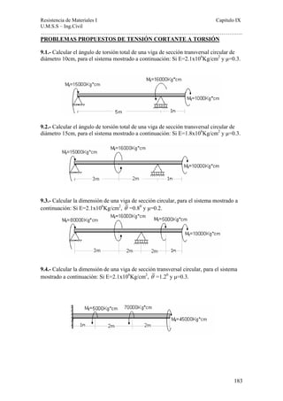 Resistencia de Materiales I Capitulo IX 
U.M.S.S – Ing.Civil 
……………………………………………………………………………………………. 
PROBLEMAS PROPUESTOS DE TENSIÓN CORTANTE A TORSIÓN 
9.1.- Calcular el ángulo de torsión total de una viga de sección transversal circular de 
diámetro 10cm, para el sistema mostrado a continuación: Si E=2.1x106Kg/cm2 y μ=0.3. 
9.2.- Calcular el ángulo de torsión total de una viga de sección transversal circular de 
diámetro 15cm, para el sistema mostrado a continuación: Si E=1.8x106Kg/cm2 y μ=0.3. 
9.3.- Calcular la dimensión de una viga de sección circular, para el sistema mostrado a 
continuación: Si E=2.1x106Kg/cm2, θ =0.80 y μ=0.2. 
9.4.- Calcular la dimensión de una viga de sección transversal circular, para el sistema 
mostrado a continuación: Si E=2.1x106Kg/cm2, θ =1.20 y μ=0.3. 
183 
 