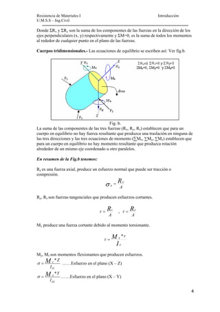 Resistencia de Materiales I Introducción 
U.M.S.S – Ing.Civil 
--------------------------------------------------------------------------------------------------- 
Donde ΣRx y ΣRy son la suma de los componentes de las fuerzas en la dirección de los 
ejes perpendiculares (x, y) respectivamente y ΣM=0, es la suma de todos los momentos 
al rededor de cualquier punto en el plano de las fuerzas. 
Cuerpos tridimensionales.- Las ecuaciones de equilibrio se escriben así: Ver fig.b. 
4 
Fig. b. 
La suma de las componentes de las tres fuerzas (Rx, Ry, Rz) establecen que para un 
cuerpo en equilibrio no hay fuerza resultante que produzca una traslación en ninguna de 
las tres direcciones y las tres ecuaciones de momento (ΣMx, ΣMy, ΣMz) establecen que 
para un cuerpo en equilibrio no hay momento resultante que produzca rotación 
alrededor de un mismo eje coordenado u otro paralelos. 
En resumen de la Fig.b tenemos: 
Rx es una fuerza axial, produce un esfuerzo normal que puede ser tracción o 
compresión. 
RX 
A 
σ N = 
Ry, Rz son fuerzas tangenciales que producen esfuerzos cortantes. 
τ = RY , 
A 
τ = RZ 
A 
Mx produce una fuerza cortante debido al momento torsionante. 
M 
X * r 
I 
P 
τ = 
My, Mz son momentos flexionantes que producen esfuerzos. 
σ = M ……Esfuerzo en el plano (X – Z) 
* Y 
YY 
Z 
I 
σ = M ……Esfuerzo en el plano (X – Y) 
* Z 
ZZ 
Y 
I 
 