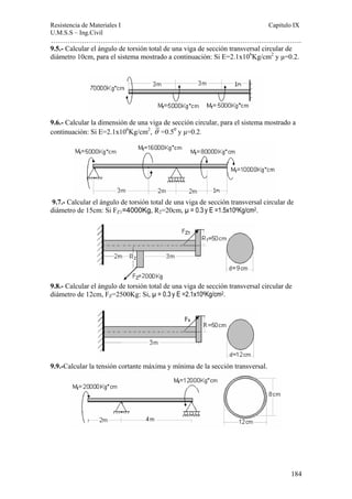 Resistencia de Materiales I Capitulo IX 
U.M.S.S – Ing.Civil 
……………………………………………………………………………………………. 
9.5.- Calcular el ángulo de torsión total de una viga de sección transversal circular de 
diámetro 10cm, para el sistema mostrado a continuación: Si E=2.1x106Kg/cm2 y μ=0.2. 
9.6.- Calcular la dimensión de una viga de sección circular, para el sistema mostrado a 
continuación: Si E=2.1x106Kg/cm2, θ =0.50 y μ=0.2. 
9.7.- Calcular el ángulo de torsión total de una viga de sección transversal circular de 
diámetro de 15cm: Si FZ1=4000Kg, R2=20cm, μ = 0.3 y E =1.5x106Kg/cm2. 
9.8.- Calcular el ángulo de torsión total de una viga de sección transversal circular de 
diámetro de 12cm, FZ=2500Kg: Si, μ = 0.3 y E =2.1x106Kg/cm2. 
184 
9.9.-Calcular la tensión cortante máxima y mínima de la sección transversal. 
 