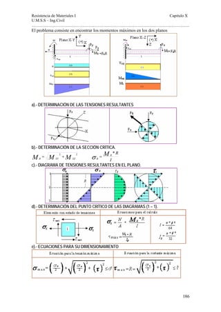 Resistencia de Materiales I Capitulo X 
U.M.S.S – Ing.Civil 
……………………………………………………………………………………………. 
186 
El problema consiste en encontrar los momentos máximos en los dos planos 
a).- DETERMINACIÓN DE LAS TENSIONES RESULTANTES 
b).- DETERMINACIÓN DE LA SECCIÓN CRÍTICA. 
2 2 MR MXY MXZ = + 
MR R 
I 
R 
* 
σ = 
c).- DIAGRAMA DE TENSIONES RESULTANTES EN EL PLANO. 
d).- DETERMINACIÓN DEL PUNTO CRÍTICO DE LAS DIAGRAMAS (1 – 1). 
e).- ECUACIONES PARA SU DIMENSIONAMIENTO 
 