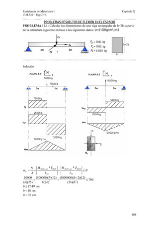 Resistencia de Materiales I Capitulo X 
U.M.S.S – Ing.Civil 
……………………………………………………………………………………………. 
188 
PROBLEMAS RESUELTOS DE FLEXIÓN EN EL ESPACIO 
PROBLEMA 10.1- Calcular las dimensiones de una viga rectangular de h=2b, a partir 
de la estructura siguiente en base a los siguientes datos: σf=2100Kg/cm2, n=3 
……………………………………………………………………………………………. 
Solución 
N M Y M Z 
A I I 
( ) ( ) * * MAX xy MAX MAX xz MAX 
σ = + + ≤σ 
R 
XX YY 
b b 
10000 + (500000)( )(12) + (1000000)( / 2)(12) ≤ 
700 
( b )(2 b ) b (2 b ) 3 (2 b )( b 
3 
) 
b ≥17.49 cm. 
b =18 cm. 
h = 36 cm. 
 