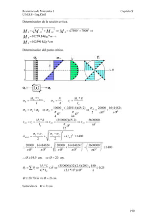 Resistencia de Materiales I Capitulo X 
U.M.S.S – Ing.Civil 
……………………………………………………………………………………………. 
190 
Determinación de la sección critica. 
M M M M 
2 2 75002 70002 
R XY XZ R 
10259.14 * 
1025914 * 
R 
R 
Kg m 
Kg cm 
MM 
= + ⇒ = + ⇒ 
= ⇒ 
= 
Determinación del punto critico. 
M Y N M R 
* * 
R MAX , , t 
σ = σ = τ = 
R N t 
p 
I A I 
σ 
10000 (1025914)( / 2) 20000 16414624 
= + ⇒ = + ⇒ = + 
2 3 
4 4 
2 
4 64 
X 
X n R X 
Ø 
Ø Ø Ø Ø 
σ σ σ σ 
π π π π 
M R Ø 
I Ø 
* (350000)( / 2) 5600000 
3 
τ = τ = ⇒ τ = ⇒ τ 
= 
4 
32 
t 
XY t XY XY 
p 
π πφ 
2 
( )2 1400 
σ σ σ σ 
+ ⎛ − ⎞ 
x y x y 
= + ⎜ ⎟ + ≤ 
σ τ 
MAX xy 
2 2 
⎝ ⎠ 
2 2 
20000 16414624 20000 16414624 5600000 1400 
π Ø π Ø π Ø π Ø π Ø 
∴ + + ⎛ + ⎞ + ⎛ ⎞ ≤ ⎜ ⎟ ⎜ ⎟ 
2 3 2 3 3 
⎝ ⎠ ⎝ ⎠ 
∴Ø ≥ 19.9 cm. ⇒Ø = 20 cm. 
M L 
G I Ø 
* (350000)(32)(2.4)(200) *180 0.25 
* (2.1*10 ) 
=Σ ⇒ ≤ ⇔ ≤ 
6 4 
θ θ t 
θ 
T i 
P 
π π 
Ø ≥ 20.79cm⇒Ø = 21cm. 
Solución es Ø = 21cm. 
 