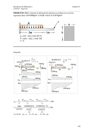 Resistencia de Materiales I Capitulo X 
U.M.S.S – Ing.Civil 
……………………………………………………………………………………………. 
191 
PROBLEMA 10.3.- Calcular la deformación máxima en el plano (x-y) con los 
siguientes datos: σf=2100Kg/cm2, τ f=0.5σf, n=3y E =2.1x106 Kg/cm2. 
Solución: 
N M ( ) * Y M ( ) * 
Z 
A I I 
700 MAX x y MAX MAX x z MAX 
σ − − = + + ≤ 
R 
xx yy 
b b 
3000 400000 550000 / 2 700 
2 2 2 
⇒ + + ≤ 
( )( ) 
( )( ) 
( ) 
( )( ) 
3 ( )( )3 
b b b b b b 
12 12 
b ≥14.76 cm ⇒ b =15 cm. ∴ h = 30 cm. 
 