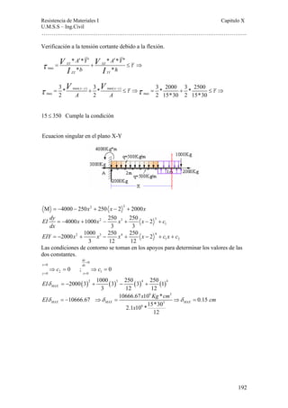 Resistencia de Materiales I Capitulo X 
U.M.S.S – Ing.Civil 
……………………………………………………………………………………………. 
V V τ τ τ τ = − + − ≤ ⇒ = + ≤ ⇒ 
EIY = − x + x − x + x − + c x + c 
Las condiciones de contorno se toman en los apoyos para determinar los valores de las 
dos constantes. 
192 
Verificación a la tensión cortante debido a la flexión. 
′ ′ ′ ′′ 
τ I I τ 
max 
V V 
A Y A Y 
b h 
* * * * 
* * 
= XY + XZ 
≤ ⇒ 
ZZ YY 
3 * max( x y ) 3 * max( x z 
) 
3 * 2000 3 * 2500 
2 A 2 A 
2 15*30 2 15*30 
max max 
15 ≤ 350 Cumple la condición 
Ecuacion singular en el plano X-Y 
M = −4000 − 250x2 + 250 x − 2 2 + 2000x 
EI dy x x 2 x 3 x 3 
c 
dx 
1 
4000 1000 250 250 2 
= − + − + − + 
3 3 
2 3 4 4 
1 2 
2000 1000 250 250 2 
3 12 12 
0 
dy 
x dx 
y x 
= 
0 
c c 
0 2 0 1 
0 ; 0 
= 
⇒ = ⇒ = 
= = 
2000(3)2 1000 (3)3 250 (3)4 250 (1)4 
MAX 3 12 12 EIδ = − + − + 
6 3 
EI 10666.67 10666.67 x 10 Kg * cm 0.15 
cm 
δ = − ⇒δ = ⇒δ = 
MAX MAX MAX 
3 
2.1 10 6 
*15*30 
12 
x 
 
