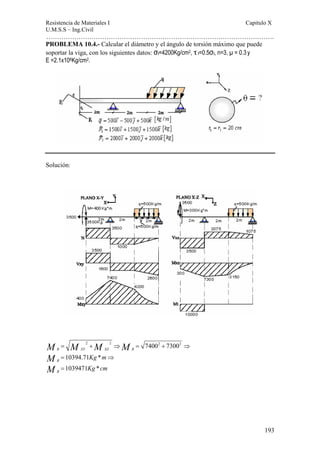 Resistencia de Materiales I Capitulo X 
U.M.S.S – Ing.Civil 
……………………………………………………………………………………………. 
193 
PROBLEMA 10.4.- Calcular el diámetro y el ángulo de torsión máximo que puede 
soportar la viga, con los siguientes datos: σf=4200Kg/cm2, τ f=0.5σf, n=3, μ = 0.3 y 
E =2.1x106Kg/cm2. 
Solución: 
M M M M 
2 2 74002 73002 
R XY XZ R 
10394.71 * 
1039471 * 
R 
R 
Kg m 
Kg cm 
MM 
= + ⇒ = + ⇒ 
= ⇒ 
= 
 
