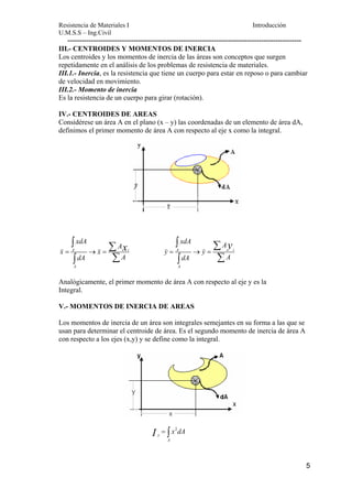 Resistencia de Materiales I Introducción 
U.M.S.S – Ing.Civil 
--------------------------------------------------------------------------------------------------- 
III.- CENTROIDES Y MOMENTOS DE INERCIA 
Los centroides y los momentos de inercia de las áreas son conceptos que surgen 
repetidamente en el análisis de los problemas de resistencia de materiales. 
III.1.- Inercia, es la resistencia que tiene un cuerpo para estar en reposo o para cambiar 
de velocidad en movimiento. 
III.2.- Momento de inercia 
Es la resistencia de un cuerpo para girar (rotación). 
IV.- CENTROIDES DE AREAS 
Considérese un área A en el plano (x – y) las coordenadas de un elemento de área dA, 
definimos el primer momento de área A con respecto al eje x como la integral. 
5 
∫ xdA 
Σ 
∫ Σ 
= → = x 
∫ Σ 
∫ Σ 
xdA A 
y = → = 
K A K i 
A i 
A 
A 
x x 
dA A 
K K 
y y 
A 
dA A 
Analógicamente, el primer momento de área A con respecto al eje y es la 
Integral. 
V.- MOMENTOS DE INERCIA DE AREAS 
Los momentos de inercia de un área son integrales semejantes en su forma a las que se 
usan para determinar el centroide de área. Es el segundo momento de inercia de área A 
con respecto a los ejes (x,y) y se define como la integral. 
I = ∫ x 2 
dA 
y 
A 
 