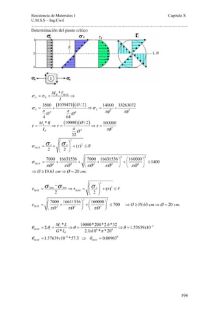 Resistencia de Materiales I Capitulo X 
U.M.S.S – Ing.Civil 
……………………………………………………………………………………………. 
194 
Determinación del punto critico 
* R MAX 
σ =σ + ⇒ 
X N 
M Y 
I 
( )( ) 
3500 1039471 / 2 14000 33263072 
σ = + ⇒ σ 
= + 
π π πφ πφ 
2 3 
X X 
2 4 
4 64 
Ø 
Ø Ø 
( )( ) 
M R Ø 
I Ø 
* 10000 / 2 160000 
τ τ τ 
3 
= ⇒ = ⇒ = 
4 
32 
t 
P 
π πφ 
2 
( )2 
σ ⎛ σ⎞ 
σ = x + ⎜ x 
⎟ + τ ≤ 
σ MAX 2 2 
⎝ ⎠ 
2 2 
= 7000 + 16631536 + ⎛ 7000 + 16631536 ⎞ + ⎛ 160000 ⎞ ≤ 1400 MAX Ø 2 Ø 3 ⎜ Ø 2 Ø 3 ⎟ ⎜ Ø 
3 
⎟ 
σ 
π π π π π 
⎝ ⎠ ⎝ ⎠ 
⇒Ø ≥19.63 cm⇒Ø = 20 cm. 
2 
MAX MAX τ τ τ τ σ −σ ⎛σ ⎞ 
max min ( )2 
2 2 
= ⇒ = ⎜ x 
⎟ + ≤ 
⎝ ⎠ 
2 2 
= ⎛ 7000 + 16631536 ⎞ ⎛ 160000 ⎞ MAX ⎜ + ≤ 700 Ø 2 Ø 3 ⎟ ⎜ Ø 
3 
⎟ 
τ 
π π π 
⎝ ⎠ ⎝ ⎠ 
⇒Ø ≥19.63 cm⇒Ø = 20 cm. 
4 
M L x 
G I x 
x 
* 10000*200*2.6*32 1.57639 10 
* 2.1 10 * *20 
θ θ θ θ 
= Σ = t 
⇒ = ⇒ = 
6 4 
= 4 ⇒ = 
0 
MAX i 
P 
1.57639 10 *57.3 0.00903 
MAX MAX 
π 
θ θ 
− 
− 
 