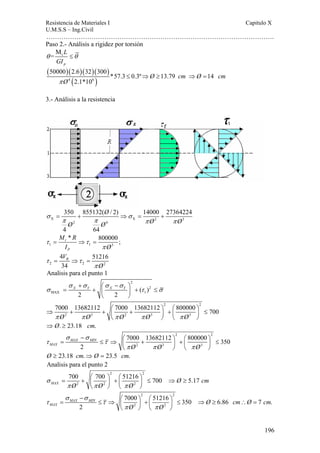 Resistencia de Materiales I Capitulo X 
U.M.S.S – Ing.Civil 
……………………………………………………………………………………………. 
− ⎛ ⎞ ⎛ ⎞ = ≤ ⇒ ⎜ ⎟ + ⎜ ⎟ ≤ ⇒ ≥ ∴ = 
7000 51216 350 6.86 7 . 
MAX Ø cmØ cm 
196 
Paso 2.- Análisis a rigidez por torsión 
L 
GI 
t M 
= 
θ ≤θ 
p 
( 50000 )( 2.6 )( 32 )( 300 
) 
4 ( 6 ) 
*57.3 0.3º 13.79 14 
2.1*10 
Ø cm Ø cm 
π Ø 
≤ ⇒ ≥ ⇒ = 
3.- Análisis a la resistencia 
350 855132( / 2) 14000 27364224 
σ = + ⇒ σ 
= + 
π π π π 
X X 2 3 
2 4 
4 64 
Ø 
Ø Ø Ø Ø 
M R 
I Ø 
t * 800000 ; 
P 
τ τ 
1 1 3 
π 
= ⇒ = 
R V 
4 51216 
34 
τ τ 
= ⇒ = 
2 2 π 
Ø 
2 
Analisis para el punto 1 
2 
σ + σ ⎛ σ − σ 
= X Y + X Y ⎞ ⎜ ⎟ + 2 
≤ 
MAX 1( ) 
σ τ σ 
2 2 
⎝ ⎠ 
2 2 
7000 13682112 7000 13682112 800000 700 
π Ø π Ø π Ø π Ø π Ø 
⇒ + + ⎛ + ⎞ + ⎛ ⎞ ≤ ⎜ ⎟ ⎜ ⎟ 
2 3 2 3 3 
⎝ ⎠ ⎝ ⎠ 
⇒Ø. ≥ 23.18 cm. 
2 2 
− ⎛ ⎞ ⎛ ⎞ = ≤ ⇒ ⎜ + ⎟ + ⎜ ⎟ ≤ 
7000 13682112 800000 350 
σ σ 
τ τ 
MAX Ø Ø Ø 
2 3 3 
MAX MIN 
2 
π π π 
⎝ ⎠ ⎝ ⎠ 
Ø ≥ 23.18 cm.⇒Ø = 23.5 cm. 
Analisis para el punto 2 
2 2 
700 700 51216 700 5.17 MAX Ø cm 
= + ⎛ ⎞ + ⎛ ⎞ ≤ ⇒ ≥ ⎜ ⎟ ⎜ ⎟ 
2 2 2 
Ø Ø Ø 
σ 
π π π 
⎝ ⎠ ⎝ ⎠ 
2 2 
2 2 
MAX MIN 
2 
Ø Ø 
σ σ 
τ τ 
π π 
⎝ ⎠ ⎝ ⎠ 
 
