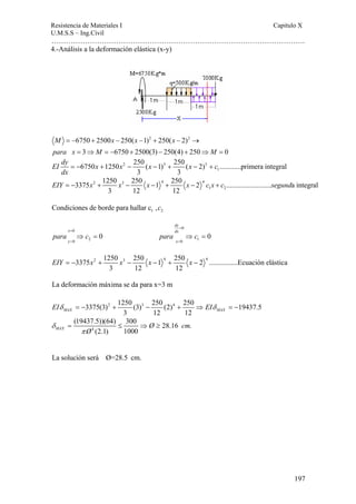 Resistencia de Materiales I Capitulo X 
U.M.S.S – Ing.Civil 
……………………………………………………………………………………………. 
3375 1250 250 1 250 2 ......................... a integral 
197 
4.-Análisis a la deformación elástica (x-y) 
6750 2500 250( 1)2 250( 2)2 
3 6750 2500(3) 250(4) 250 0 
M = − + x − x − + x 
− → 
para x M M 
= ⇒ = − + − + ⇒ = 
EI dy x x x x c 
dx 
6750 1250 2 250 ( 1) 3 250 ( 2) 3 
............primera integral 
1 
= − + − − + − + 
3 3 
2 3 4 4 
EIY = − x + x − x − + x − c x + c segund 
1 2 
3 12 12 
1 2 Condiciones de borde para hallar c ,c 
0 
dy 
x dx 
y x 
= 
0 
0 2 0 1 
para c para c 
0 0 
= 
⇒ = ⇒ = 
= = 
3375 2 1250 3 250 1 4 250 2 4 ................Ecuación elástica 
EIY = − x + x − x − + x − 
3 12 12 
La deformación máxima se da para x=3 m 
3375(3)2 1250 (3)3 250 (2)4 250 19437.5 
MAX 3 12 12 MAX EIδ = − + − + ⇒ EIδ = − 
(19437.5))(64) 300 28.16 . 
= ≤ ⇒ Ø ≥ 
cm 
MAX Ø 
4 
(2.1) 1000 δ 
π 
La solución será Ø=28.5 cm. 
 