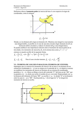 Resistencia de Materiales I Introducción 
U.M.S.S – Ing.Civil 
--------------------------------------------------------------------------------------------------- 
6 
Definimos ahora el momento polar de inercia del área A con respecto al origen de 
coordenadas, como la integral. 
I = ∫ρ 2 
dA 
p 
A 
Donde ρ es la distancia del origen al elemento dA. Mientras esta integral es nuevamente 
una integral doble, es posible en el caso de una área circular elegir elemento de dA en 
forma de anillos circulares y reducir el calculo de Ip a una integral única. 
Se puede establecer una importancia relación entre el momento de inercia polar de un 
área dada y los momentos de inercia Ix e Iy de la misma área como:ρ 2 = x2 + y2 
entonces se puede escribir de la siguiente forma. 
2 ( 2 2 ) 2 2 
I = ∫ρ = dA = ∫ x + y dA = ∫ x dA+∫ y dA 
p I p 
A A A A 
I = I + p x I Para el caso circular tenemos 
y 4 
I πφ 
= I ⇒ I = 
x y p 32 VI.- TEOREMA DE LOS EJES PARALELOS (TEOREMA DE STEINER) 
Supóngase que se conocen los momentos de inercia I de un área A en términos de un 
sistema de coordenadas (x – y) con su origen en el centroide de A, y el objetivo consiste 
en establecer los momentos de inercia en términos de un sistema de coordenadas 
paralelas a (x – y). Ahora se dibuja a través del centroide “C” del área un eje “BB” que 
es paralelo a (x – y), dicho eje recibe el nombre de eje centroidal. Representado con yd 
la distancia del elemento dA hasta “BB”; se escribe y= yd + d, donde “d” es la distancia 
entre los ejes (x – y) y “BB”. Sustituyendo (yd + d) en lugar de “y” la integral de 
momento de inercia se escribe. 
 