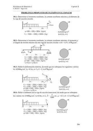 Resistencia de Materiales I Capitulo X 
U.M.S.S – Ing.Civil 
……………………………………………………………………………………………. 
L cm , μ = 0.3 y E =2.1x106Kg/cm2. 
206 
PROBLEMAS PROPUSTOS DE FLEXIÓN EN EL ESPACIO 
10.1.- Determinar el momento resultante, la cortante resultante máxima y el diámetro de 
la viga de sección circular. 
10.2.- Determinar el momento resultante, la cortante resultante máxima, el momento y 
el ángulo de torsión máximo de una viga de sección circular: si G = 6.9 x 106Kg/cm2. 
10.3.- Hallar la deformación máxima, de modo que no sobrepase los siguientes valores: 
σf=4200Kg/cm2, τf =0.5σf, n=2 y E =2.1x106Kg/cm2. 
10.4.- Hallar el diámetro de la viga de sección transversal, de modo que no sobrepase 
los valores: σf=2100Kg/cm2, τf=0.5σf, n=2, δ = 
1000 
 