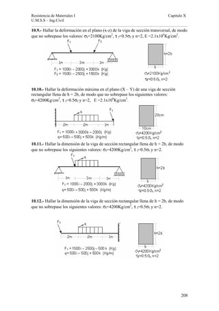 Resistencia de Materiales I Capitulo X 
U.M.S.S – Ing.Civil 
……………………………………………………………………………………………. 
10.9.- Hallar la deformación en el plano (x-z) de la viga de sección transversal, de modo 
que no sobrepase los valores: σf=2100Kg/cm2, τ f=0.5σf y n=2, E =2.1x106Kg/cm2. 
208 
10.10.- Hallar la deformación máxima en el plano (X – Y) de una viga de sección 
rectangular llena de h = 2b, de modo que no sobrepase los siguientes valores: 
σf=4200Kg/cm2, τ f=0.5σf y n=2, E =2.1x106Kg/cm2. 
10.11.- Hallar la dimensión de la viga de sección rectangular llena de h = 2b, de modo 
que no sobrepase los siguientes valores: σf=4200Kg/cm2, τ f=0.5σf y n=2. 
10.12.- Hallar la dimensión de la viga de sección rectangular llena de h = 2b, de modo 
que no sobrepase los siguientes valores: σf=4200Kg/cm2, τ f=0.5σf y n=2. 
 