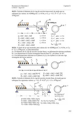 Resistencia de Materiales I Capitulo X 
U.M.S.S – Ing.Civil 
……………………………………………………………………………………………. 
212 
10.23.- Calcular el diámetro de la viga de sección transversal, de modo que no 
sobrepase los valores: σf=4200Kg/cm2, τ f=0.5σf, n=2, μ = 0.3, θ =10 y E =1.5 x 
106Kg/cm2. 
10.24.- A partir de la viga mostrada, para valores de: σf=4200Kg/cm2, τ f=0.5σf, n=2 y 
E =2.1 x 106Kg/cm2, se pide determinar: 
a).- El diámetro de la viga de sección circular llena y su deformación máxima resultante. 
b).- Las dimensiones la sesión rectangular llena de base”b” y de altura “h=2b”. 
c).- Las deformaciones máximas en el planos (x-y) y en el plano (x-z) de una viga 
rectangular del inciso anterior. 
10.25.- Calcular el diámetro de la viga de sección circular llena, de modo que no 
sobrepase los siguientes valores: μ = 0.3, θ =0.250 y E =1.5 x 106Kg/cm2. 
 