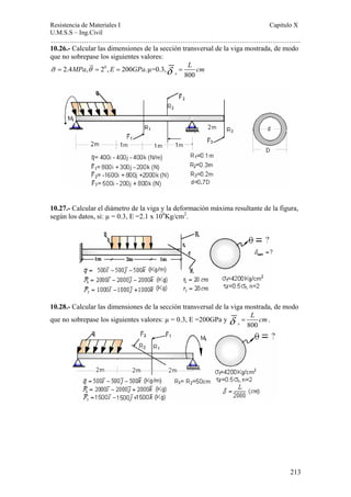 Resistencia de Materiales I Capitulo X 
U.M.S.S – Ing.Civil 
……………………………………………………………………………………………. 
10.26.- Calcular las dimensiones de la sección transversal de la viga mostrada, de modo 
que no sobrepase los siguientes valores: 
σ = 2.4MPa,θ = 20 , E = 200GPa.μ=0.3, 
213 
δ = L cm 
x 800 
10.27.- Calcular el diámetro de la viga y la deformación máxima resultante de la figura, 
según los datos, si: μ = 0.3, E =2.1 x 106Kg/cm2. 
10.28.- Calcular las dimensiones de la sección transversal de la viga mostrada, de modo 
que no sobrepase los siguientes valores: μ = 0.3, E =200GPa y 
δ = L cm. 
x 800 
 