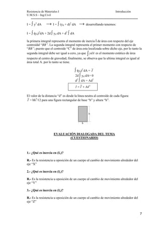 Resistencia de Materiales I Introducción 
U.M.S.S – Ing.Civil 
--------------------------------------------------------------------------------------------------- 
I = ∫ y2 dA → I = ∫ (yd + d)2 dA → desarrollando tenemos: 
I = ∫ (yd)2dA + 2d ∫ yd dA + d2 ∫ dA 
la primera integral representa el momento de inercia Î de área con respecto del eje 
centroidal “BB”. La segunda integral representa el primer momento con respecto de 
“BB”; puesto que el centroide “C” de área esta localizada sobre dicho eje, por lo tanto la 
segunda integral debe ser igual a cero, ya que ∫ ydA es el momento estático de área 
respecto al centro de gravedad, finalmente, se observa que la ultima integral es igual al 
área total A. por lo tanto se tiene. 
7 
∫ (yd)2 dA = I 
2d ∫ yd dA= 0 
d2 ∫ dA = Ad2 
I = I + Ad 2 
El valor de la distancia “d” es desde la línea neutra al centroide de cada figura: 
I = bh3/12 para una figura rectangular de base “b” y altura “h”. 
EVALUACIÓN DIALOGADA DEL TEMA 
(CUESTIONARIO) 
1.- ¿Qué es inercia en (Ix)? 
R.- Es la resistencia u oposición de un cuerpo al cambio de movimiento alrededor del 
eje “X” 
2.- ¿Qué es inercia en (Iy)? 
R.- Es la resistencia u oposición de un cuerpo al cambio de movimiento alrededor del 
eje “Y” 
3.- ¿Qué es inercia en (Iz)? 
R.- Es la resistencia u oposición de un cuerpo al cambio de movimiento alrededor del 
eje “Z” 
 