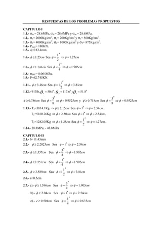 RESPUESTAS DE LOS PROBLEMAS PROPUESTOS 
CAPITULO I 
1.1.- σbr.= 28.6MPa, σal.= 28.6MPa y σac.= 28.6MPa. 
1.2.- σ1= 2000Kg/cm2, σ2= 200Kg/cm2 y σ3= 500Kg/cm2. 
1.3.- σ1= 4000Kg/cm2, σ2= 1000Kg/cm2 y σ3= 875Kg/cm2. 
1.4.- Pmax= 180KN. 
1.5.- di=183.4mm. 
1.6.- φ ≥1.25cm Sea φ 1 φ 1.27 
cm 
2 
′′ 
= ⇒ = 
1.7.- φ ≥1.741cm Sea 3 1.905 
φ φ cm 
4 
′′ 
= ⇒ = 
1.8.- σBD.= 8.064MPa. 
1.9.- P=62.745KN. 
1.11.- φ ≥ 3.48cm Sea 11 3.81 
φ φ cm 
2 
′′ 
= ⇒ = 
1.12.- 913lb, θ = 50.60 , θ = 117.60 yθ = 51.8 0 
x y z φ ≥ 0.786cm Sea φ 3 φ 0.9525 
cm 
8 
′′ 
= ⇒ = y φ ≥ 0.718cm Sea 3 0.9525 
φ φ cm 
8 
′′ 
= ⇒ = 
1.13.- T1=3814.1Kg ⇒φ ≥ 2.15cm Sea φ =1′′ ⇒φ = 2.54cm. 
T2=5160.26Kg ⇒φ ≥ 2.50cm Sea φ =1′′ ⇒φ = 2.54cm. 
T3=1282.05Kg ⇒φ ≥1.25cm Sea φ 1 φ 1.27 
cm 
2 
′′ 
= ⇒ = . 
1.14.- 28.8MPa, - 48.8MPa 
CAPITULO II 
2.1.- b=11.43mm 
2.2.- φ ≥ 2.2023cm Sea φ =1′′ ⇒φ = 2.54cm 
2.3.- φ 1.557 cm Sea φ 3 φ 1.905 
cm 
4 
′′ 
≥ = ⇒ = 
2.4.- 1.557 Sea 3 1.905 
φ cm φ φ cm 
4 
′′ 
≥ = ⇒ = 
2.5.- 3.589 Sea 11 3.81 
φ cm φ φ cm 
2 
′′ 
≥ = ⇒ = 
2.6.- a=0.5cm 
2.7.- a).- 1.596 Sea 3 1.905 
φ cm φ φ cm 
4 
′′ 
≥ = ⇒ = 
b).- φ ≥ 2.04cm Sea φ =1′′ ⇒φ = 2.54cm 
c).- e 0.501 cm Sea φ 1 φ 
0.635 
4 
′′ 
≥ = ⇒ = cm 
 