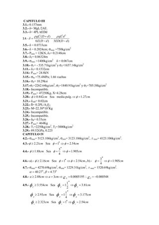 CAPITULO III 
3.1.- 0.157mm 
3.2.- δ= MgL/2AE. 
3.3.- δ= 4PL/πEDd 
3.4.- 
gL 2 ( D d ) gL 2 
d 
2 
6 E ( D d ) 3 ED ( D d 
) 
ρ ρ 
δ 
+ 
= − 
− − 
3.5.- δ = 0.0733cm 
3.6.- δ = 0.2024cm; σmax =750kg/cm2 
3.7.- Pmáx = 12KN, δT= 0.2148cm 
3.8.- δT= 0.06324m 
3.9.- σmax =1400kg/cm2 δ = 0.067cm 
3.10.- σ1= - 535.71kg/cm2 y σ2=1657.14kg/cm2 
3.11.- δT= 0.1532cm 
3.14.- Pmax= 24.8kN 
3.15.- σbr =75.4MPa; 1.66 vueltas 
3.16.- σb= 10.29ksi 
3.17.-σ1=2262.64kg/cm2, σ2=1840.91kg/cm2 y σ3=705.58kg/cm2 
3.18.- Incompatible. 
3.19.- Pmax= 47250Kg, X=4.28cm 
3.20.- φ ≥ 0.842cm Sea media pulg.⇒φ =1.27cm 
3.21.- δAB= 0.02cm 
3.22.- δ= 0.2PL/A2E2 
3.23.- M=22.38*103Kg 
3.24.- Incompatible. 
3.25.- Incompatible. 
3.26.- δB= 0.53cm 
3.27.- Pmax= 464Kg 
3.28.- T1=2250kg/cm2, T2=3000kg/cm2 
3.29.- 89.52GPa, 0.225 
CAPITULO IV 
4.2.- σmax= 5123.106kg/cm2, σmin= 3123.106kg/cm2, τ max= 4123.106kg/cm2. 
4.3.-φ ≥ 2.21cm Sea φ =1′′ ⇒φ = 2.54cm 
4.4.- φ 1.88 cm Sea φ 3 φ 1.905 
cm 
4 
′′ 
≥ = ⇒ = 
4.6.- a).- φ ≥ 2.16cm Sea φ =1′′ ⇒φ = 2.54cm, b).- 3 1.905 
φ φ cm 
4 
′′ 
= ⇒ = 
4.7.- σmax= 4270.69kg/cm2, σmin= 1229.31kg/cm2, τ max= 1520.69kg/cm2. 
α = 40.270 ,β = 4.730 
4.8.- 2.88 3 0.0005195 0.000548 X Y a ≥ cm⇒a = cm⇒ε = ∴ε = − 
4.9.- 3.554 Sea 11 3.81 
φ φ ′′ 
≥ cm = ⇒ φ = 
cm C C 2 C 
φ φ 11 ′′ 
2.93 cm Sea φ 3.175 
cm ≥ = ⇒ = 
2.323 Sea 1 2.54 
r r r 
p p 4 p 
φ ≥ cm φ = ′′ ⇒φ = cm 
 