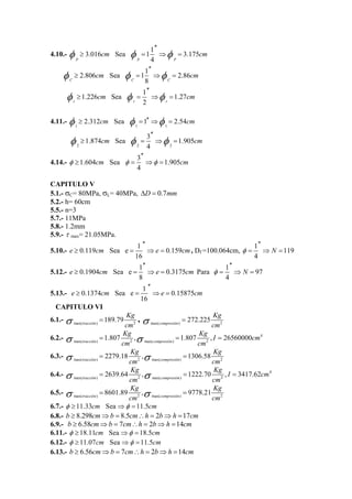 φ cm φ φ cm ′′ 
4.10.- ≥ 3.016 Sea = 11 ⇒ = 
3.175 
p p 4 p 
φ ′′ 
≥ 2.806 cm Sea φ = 11 ⇒ φ = 
2.86 
cm C C 8 C 
φ ′′ 
≥ 1.226 cm Sea φ = 1 ⇒ φ = 
1.27 
cm r r 2 r 
4.11.- 
φ ≥ 2.312cm Sea φ =1′′ ⇒φ = 2.54cm 
1 1 1 
φ ′′ 
≥ 1.874 cm Sea φ = 3 ⇒ φ = 
1.905 
cm 4 
2 2 2 
4.14.- 1.604 Sea 3 1.905 
φ cm φ φ cm 
4 
′′ 
≥ = ⇒ = 
CAPITULO V 
5.1.- σC= 80MPa, σL= 40MPa, ΔD = 0.7mm 
5.2.- h= 60cm 
5.5.- n=3 
5.7.- 11MPa 
5.8.- 1.2mm 
5.9.- τ max= 21.05MPa. 
5.10.- e 0.119 cm Sea e 1 e 
0.159 
16 
′′ 
≥ = ⇒ = cm, Df =100.064cm, φ 1 N 
119 
4 
′′ 
= ⇒ = 
5.12.- e 0.1904 cm Sea e 1 e 
0.3175 
8 
′′ 
≥ = ⇒ = cmPara φ 1 N 
97 
4 
′′ 
= ⇒ = 
5.13.- e 0.1374 cm Sea e 1 e 
0.15875 
16 
′′ 
≥ = ⇒ = cm 
CAPITULO VI 
6.1.- max( ) 2 189.79 tracción 
σ = Kg 
, σ = 
272.225 Kg 
cm max( compresión 
) cm 2 Kg Kg I cm 
cm cm σ = σ = = 
6.2.- 4 
max( ) 2 max( ) 2 1.807 , 1.807 , 26560000 tracción compresión 
Kg K 
cm cm σ = σ = g 
6.3.- max( ) 2 max( ) 2 2279.18 , 1306.58 tracción compresión 
Kg Kg I cm 
cm cm σ = σ = = 
6.4.- 4 
max( ) 2 max( ) 2 2639.64 , 1222.70 , 3417.62 tracción compresión 
Kg K 
cm cm σ = σ = g 
6.5.- max( ) 2 max( ) 2 8601.89 , 9778.21 tracción compresión 
6.7.- φ ≥11.33cm Sea ⇒φ =11.5cm 
6.8.- b ≥ 8.298cm⇒b = 8.5cm∴h = 2b⇒h =17cm 
6.9.- b ≥ 6.58cm⇒b = 7cm∴h = 2b⇒h =14cm 
6.11.- φ ≥18.11cm Sea ⇒φ =18.5cm 
6.12.- φ ≥ 11.07cm Sea ⇒φ =11.5cm 
6.13.- b ≥ 6.56cm⇒b = 7cm∴h = 2b⇒h =14cm 
 