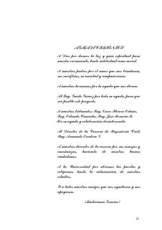 AGRADECIMIENTOS 
A Dios por darnos la luz y guía espiritual para 
nuestro crecimiento, tanto intelectual como moral. 
A nuestros padres por el amor que nos brindaron, 
sus sacrificios, su amistad y compañerismo. 
A nuestros hermanos por la ayuda que nos dieron. 
Al Ing. Guido Gómez por toda su ayuda, para que 
sea posible este proyecto. 
A nuestros tribunales: Ing. Oscar Florero Ortuño, 
Ing. Orlando Camacho, Ing. José Meruvia M. 
Por su ayuda y colaboración desinteresada. 
Al Director de la Carrera de Ingeniería Civil, 
Ing. Armando Escalera V. 
A nuestros docentes de la carrera por sus consejos y 
enseñanzas, haciendo de nosotros buenos 
ciudadanos. 
A la Universidad por abrirnos las puertas y 
cobijarnos hasta la culminación de nuestros 
estudios. 
Y a todos nuestros amigos que nos ayudaron y nos 
apoyaron. 
¡Muchísimas Gracias! 
iii 
 