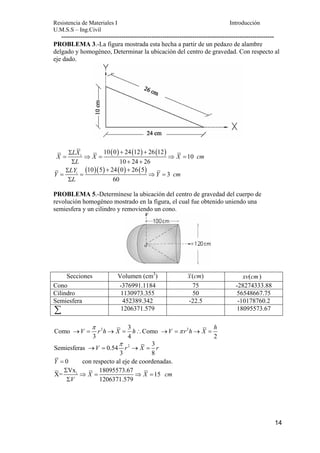 Resistencia de Materiales I Introducción 
U.M.S.S – Ing.Civil 
--------------------------------------------------------------------------------------------------- 
PROBLEMA 3.-La figura mostrada esta hecha a partir de un pedazo de alambre 
delgado y homogéneo, Determinar la ubicación del centro de gravedad. Con respecto al 
eje dado. 
14 
10(0) 24(12) 26(12) 
Σ + + 
= ⇒ = ⇒ = 
X LX i X X 10 
cm 
10 24 26 
L 
Σ + + 
(10)(5) 24(0) 26(5) 
Σ + + 
Y = LY i = ⇒ Y = 
3 
cm 
Σ 
L 
60 
PROBLEMA 5.-Determínese la ubicación del centro de gravedad del cuerpo de 
revolución homogéneo mostrado en la figura, el cual fue obtenido uniendo una 
semiesfera y un cilindro y removiendo un cono. 
Secciones Volumen (cm3) x(cm) xv(cm) 
Cono -376991.1184 75 -28274333.88 
Cilindro 1130973.355 50 56548667.75 
Semiesfera 452389.342 -22.5 -10178760.2 
Σ 1206371.579 18095573.67 
V r h X h V r h X h π 
Como 2 3 Como 2 
→ = → = ∴ → =π → = 
3 4 2 
π 
Semiesferas 0.54 2 3 
V r X r 
→ = → = 
3 8 
Y = 0 con respecto al eje de coordenadas. 
i X= Vx 18095573.67 15 
X X cm 
1206371.579 
V 
Σ 
⇒ = ⇒ = 
Σ 
 