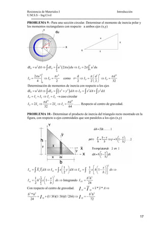 Resistencia de Materiales I Introducción 
U.M.S.S – Ing.Civil 
--------------------------------------------------------------------------------------------------- 
PROBLEMA 9.- Para una sección circular. Determinar el momento de inercia polar y 
los momentos rectangulares con respecto a ambos ejes (x,y) 
I u I r I d I d π π π ⎛ ⎞ π = ⇒ = ⇒ = ⎜ ⎟ ⇒ = 
17 
r r 
2 2 ( ) 3 
P P = u dA⇒ ∫ dI = ∫u π u du⇒ I = π ∫ u du 
dI 2 2 
P 0 
0 
r 
4 4 4 4 
2 como r= d 
4 2 2 2 2 32 
P P P P 
0 
⎝ ⎠ 
Determinación de momentos de inercia con respecto a los ejes 
2 ( 2 2 ) 2 2 
P dI P P = u dA⇒ ∫ dI = ∫ x + y dA⇒ I = ∫ x dA+ ∫ y dA 
caso circular P x Y x Y I = I + I ⇒ I = I → 
4 4 
I I d I I d π π 
= 2 ⇒ = 2 
⇒ = …… Respecto al centro de gravedad. 
P x 32 x x 64 
PROBLEMA 10.- Determinar el producto de inercia del triangulo recto mostrado en la 
figura, con respecto a ejes centroidales que son paralelos a los ejes (x,y) 
2 
I X Y dA I x y dA I x h x dx 
⎛ ⎞ ⎡ ⎛ ⎞⎤ = ⇒ = ⎜ ⎟ ⇒ = ⎢ ⎜ − ⎟⎥ ⇒ ⎝ ⎠ ⎣ ⎝ ⎠⎦ 
= ⎛ − ⎞ ⇒ = ⎜ ⎟ 
∫ ∫ ∫ 
∫ 
xy e e xy xy 
2 2 2 
2 
b 
0 
1 1 1 
2 2 
1 1 Integrando 
2 24 
xy XY 
b 
I h x x dx I b h 
b 
⎝ ⎠ 
Con respecto al centro de gravedad. I = I + x * y * A⇒ 
xy xy b 2 * h 2 2 2 = I + (1/ 3 b )(1/ 3 h )(1/ 2 bh ) 
⇒ I = − b h 
24 xy xy 72 
 