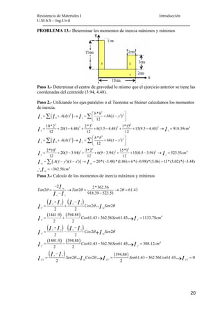 Resistencia de Materiales I Introducción 
U.M.S.S – Ing.Civil 
--------------------------------------------------------------------------------------------------- 
→ 
− → → 
= = − = 
20 
PROBLEMA 13.- Determinar los momentos de inercia máximos y mínimos 
Paso 1.- Determinar el centro de gravedad lo mismo que el ejercicio anterior se tiene las 
coordenadas del centroide (3.94, 4.48). 
Paso 2.- Utilizando los ejes paralelos o el Teorema se Steiner calculamos los momentos 
de inercia. 
⎛ ⎞ 
( ) * ( ) 
( ) 
Σ Σ 
K 
I = I + → I 
= ⎜ + − ′ x x 
⎟ 
⎝ ⎠ 
I I 
I I I 
I 
10*2 20(1 4.48) 2*3 6(3.5 4.48) 1*15 15(9.5 4.48) 918.39 
12 12 12 
= + − + + − + + − → = 
x x 
⎛ ⎞ 
( ) * ( ) 
( ) 
3 
2 2 
0 
12 
3 3 3 
2 2 2 4 
3 
Σ Σ 
K 
2 2 
y 0 
y 
3 3 
12 
2*10 20(5 3.94) 3*2 6(9 3.94) 
12 12 
2 2 
y 
A dy b h bh y y 
cm 
A dx h b bh x x 
= + → = ⎜ + − ′ ⎟ 
⎝ ⎠ 
= + − + + − + 
( ) 
3 
2 4 
4 
15*1 15(0.5 3.94) 523.51 
12 
y 
( )( ) 20*( 3.48)*(1.06) 6*( 0.98)*(5.06) 15*(5.02)*( 3.44) 
362.56 
Σ 
xy xy 
xy 
cm 
A y y x x 
cm 
I 
I I 
I 
+ − → = 
= − ′ − ′ → = − + − + − 
= − 
∴ 
K K 
Paso 3.- Calculo de los momentos de inercia máximos y mínimos 
xy 
Tan Tan 
θ θ θ 
x y 
( ) ( ) 
( ) ( ) 
( ) ( ) 
( ) ( ) 
4 
2 2*362.56 2 2 2 61.43 
918.39 523.51 
− 
2 2 
x y x y 
2 2 
x xy 
1441.9 394.88 
61.43 362.56 61.43 1133.78 
2 2 
x x 
2 2 
x y x y 
2 2 
x xy 
1441.9 394.88 
61.43 
2 2 
y 
Cos Sen 
Cos Sen cm 
Cos Sen 
Cos 
I 
I I 
I I I I I θ θ 
′ 
I 
I I 
I I I I I θ I 
θ 
I 
′ ′ 
′ 
′ 
− 
= → = → = 
− − 
+ − 
= + 
= + + = 
+ − 
= − 
= − − 
→ 
+ 
I 
362.56 Sen 61.43 308.12 cm 
4 
( ) ( ) 
′ 
= 
I I I Sen θ I Cos θ I 394.88 
Sen Cos 
I 
2 2 61.43 362.56 61.43 0 
− 
′ ′ ′ ′ ′ ′ 
2 2 
y 
x y 
x y xy x y x y 
 