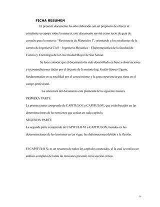 FICHA RESUMEN 
El presente documento ha sido elaborado con un propósito de ofrecer al 
estudiante un apoyo sobre la materia, este documento servirá como texto de guía de 
consulta para la materia: “Resistencia de Materiales I”, orientando a los estudiantes de la 
carrera de Ingeniería Civil – Ingeniería Mecánica – Electromecánica de la facultad de 
Ciencia y Tecnología de la Universidad Mayor de San Simón. 
Se hace conocer que el documento ha sido desarrollado en base a observaciones 
y recomendaciones dadas por el docente de la materia Ing. Guido Gómez Ugarte, 
fundamentadas en su totalidad por el conocimiento y la gran experiencia que tiene en el 
campo profesional. 
La estructura del documento esta planteada de la siguiente manera. 
PRIMERA PARTE 
La primera parte comprende de CAPITULO I a CAPITULOV, que están basados en las 
determinaciones de las tensiones que actúan en cada capitulo. 
SEGUNDA PARTE 
La segunda parte comprende de CAPITULO VI a CAPITULOX, basados en las 
determinaciones de las tensiones en las vigas, las deformaciones debido a la flexión. 
El CAPITULO X, es un resumen de todos los capítulos avanzados, el la cual se realiza un 
análisis completo de todas las tensiones presente en la sección critica. 
iv 
 