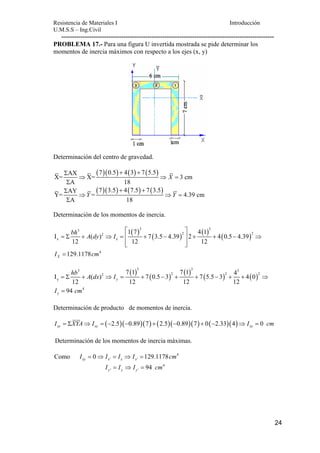 Resistencia de Materiales I Introducción 
U.M.S.S – Ing.Civil 
--------------------------------------------------------------------------------------------------- 
24 
PROBLEMA 17.- Para una figura U invertida mostrada se pide determinar los 
momentos de inercia máximos con respecto a los ejes (x, y) 
Determinación del centro de gravedad. 
AX (7)(0.5) 4(3) 7(5.5) X= X= 3 cm 
A 18 
X 
Σ + + 
⇒ ⇒ = 
Σ 
Σ AY (7)(3.5) + 4(7.5) + 
7(3.5) Y= ⇒ Y = ⇒ Y 
= 
4.39 cm 
A 18 
Σ 
Determinación de los momentos de inercia. 
( ) ( ) ( ) ( ) 
3 3 3 
2 2 2 
x 
4 
1 7 4 1 
I ( ) 7 3.5 4.39 2 4 0.5 4.39 
x 
12 12 12 
129.1178 
X 
bh A dy I 
I cm 
⎡ ⎤ 
= Σ + ⇒ = ⎢ + − ⎥ + + − ⇒ 
⎢⎣ ⎥⎦ 
= 
( ) ( ) ( ) ( ) ( ) 
3 3 3 3 
7 1 7 1 4 I ( ) 7 0.5 3 7 5.5 3 4 0 
2 2 2 2 
y 
= Σ + ⇒ = + − + + − + + ⇒ 
= 
12 12 12 12 
94 
4 
y 
y 
hb A dx I 
I cm 
Determinación de producto de momentos de inercia. 
( 2.5)( 0.89)(7) (2.5)( 0.89)(7) 0( 2.33)(4) 0 xy xy xy I = ΣXYA⇒ I = − − + − + − ⇒ I = cm 
Determinación de los momentos de inercia máximas. 
4 
' ' Como 0 129.1178 xy x x x I = ⇒ I = I ⇒ I = cm 
4 
' ' 94 y y y I = I ⇒ I = cm 
 