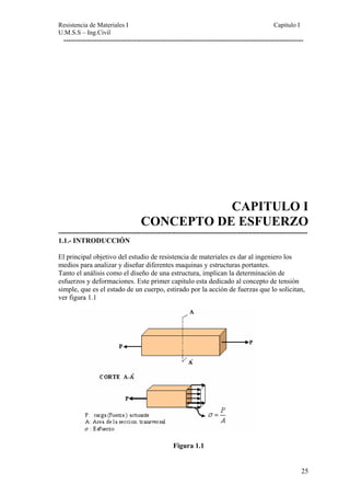Resistencia de Materiales I Capitulo I 
U.M.S.S – Ing.Civil 
------------------------------------------------------------------------------------------------------ 
CAPITULO I 
CONCEPTO DE ESFUERZO 
---------------------------------------------------------------------------------------------------------- 
1.1.- INTRODUCCIÓN 
El principal objetivo del estudio de resistencia de materiales es dar al ingeniero los 
medios para analizar y diseñar diferentes maquinas y estructuras portantes. 
Tanto el análisis como el diseño de una estructura, implican la determinación de 
esfuerzos y deformaciones. Este primer capitulo esta dedicado al concepto de tensión 
simple, que es el estado de un cuerpo, estirado por la acción de fuerzas que lo solicitan, 
ver figura 1.1 
Figura 1.1 
25 
 
