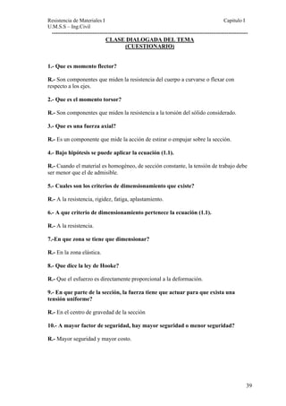 Resistencia de Materiales I Capitulo I 
U.M.S.S – Ing.Civil 
------------------------------------------------------------------------------------------------------ 
CLASE DIALOGADA DEL TEMA 
(CUESTIONARIO) 
1.- Que es momento flector? 
R.- Son componentes que miden la resistencia del cuerpo a curvarse o flexar con 
respecto a los ejes. 
2.- Que es el momento torsor? 
R.- Son componentes que miden la resistencia a la torsión del sólido considerado. 
3.- Que es una fuerza axial? 
R.- Es un componente que mide la acción de estirar o empujar sobre la sección. 
4.- Bajo hipótesis se puede aplicar la ecuación (1.1). 
R.- Cuando el material es homogéneo, de sección constante, la tensión de trabajo debe 
ser menor que el de admisible. 
5.- Cuales son los criterios de dimensionamiento que existe? 
R.- A la resistencia, rigidez, fatiga, aplastamiento. 
6.- A que criterio de dimensionamiento pertenece la ecuación (1.1). 
R.- A la resistencia. 
7.-En que zona se tiene que dimensionar? 
R.- En la zona elástica. 
8.- Que dice la ley de Hooke? 
R.- Que el esfuerzo es directamente proporcional a la deformación. 
9.- En que parte de la sección, la fuerza tiene que actuar para que exista una 
tensión uniforme? 
R.- En el centro de gravedad de la sección 
10.- A mayor factor de seguridad, hay mayor seguridad o menor seguridad? 
R.- Mayor seguridad y mayor costo. 
39 
 