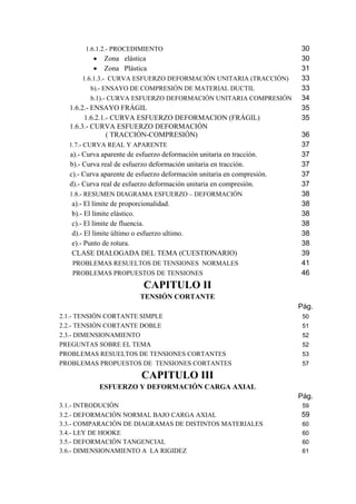 1.6.1.2.- PROCEDIMIENTO 30 
• Zona elástica 30 
• Zona Plástica 31 
1.6.1.3.- CURVA ESFUERZO DEFORMACIÓN UNITARIA (TRACCIÓN) 33 
b).- ENSAYO DE COMPRESIÓN DE MATERIAL DUCTIL 33 
b.1).- CURVA ESFUERZO DEFORMACIÓN UNITARIA COMPRESIÓN 34 
1.6.2.- ENSAYO FRÁGIL 35 
1.6.2.1.- CURVA ESFUERZO DEFORMACION (FRÁGIL) 35 
1.6.3.- CURVA ESFUERZO DEFORMACIÓN 
( TRACCIÓN-COMPRESIÓN) 36 
1.7.- CURVA REAL Y APARENTE 37 
a).- Curva aparente de esfuerzo deformación unitaria en tracción. 37 
b).- Curva real de esfuerzo deformación unitaria en tracción. 37 
c).- Curva aparente de esfuerzo deformación unitaria en compresión. 37 
d).- Curva real de esfuerzo deformación unitaria en compresión. 37 
1.8.- RESUMEN DIAGRAMA ESFUERZO – DEFORMACIÓN 38 
a).- El límite de proporcionalidad. 38 
b).- El límite elástico. 38 
c).- El límite de fluencia. 38 
d).- El límite último o esfuerzo ultimo. 38 
e).- Punto de rotura. 38 
CLASE DIALOGADA DEL TEMA (CUESTIONARIO) 39 
PROBLEMAS RESUELTOS DE TENSIONES NORMALES 41 
PROBLEMAS PROPUESTOS DE TENSIONES 46 
CAPITULO II 
TENSIÓN CORTANTE 
Pág. 
2.1.- TENSIÓN CORTANTE SIMPLE 50 
2.2.- TENSIÓN CORTANTE DOBLE 51 
2.3.- DIMENSIONAMIENTO 52 
PREGUNTAS SOBRE EL TEMA 52 
PROBLEMAS RESUELTOS DE TENSIONES CORTANTES 53 
PROBLEMAS PROPUESTOS DE TENSIONES CORTANTES 57 
CAPITULO III 
ESFUERZO Y DEFORMACIÓN CARGA AXIAL 
Pág. 
3.1.- INTRODUCIÓN 59 
3.2.- DEFORMACIÓN NORMAL BAJO CARGA AXIAL 59 
3.3.- COMPARACIÓN DE DIAGRAMAS DE DISTINTOS MATERIALES 60 
3.4.- LEY DE HOOKE 60 
3.5.- DEFORMACIÓN TANGENCIAL 60 
3.6.- DIMENSIONAMIENTO A LA RIGIDEZ 61 
 