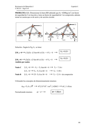 Resistencia de Materiales I Capitulo I 
U.M.S.S – Ing.Civil 
------------------------------------------------------------------------------------------------------ 
PROBLEMA 1.5.- Dimensionar la barra BD sabiendo que σf =4200kg/cm2 con factor 
de seguridad de 2 en tracción y tiene un factor de seguridad de 3 en compresión, además 
tomar en cuenta que es de acero y de sección circular. 
Solución.- Según la Fig. b, se tiene: 
ΣM A= 0→ (-2)(2t) –(2 Sen 60 ) (12t) + 4 VC = 0 → 
ΣM 
VC = 6.2 t 
C=0 → → VA = 6.2 t 
(2)(2t) –(2 Sen 60 ) (12t) + 4 VA = 0 Análisis por nudos 
Nudo C Σ Fy =0 → - VC + T5 Sen 60 = 0 → T5 = 7.16 t 
Σ Fx =0 → T4 - T5 Cos 60 = 0 → T4 = 3.58 t 
Nudo B Σ Fy =0 → 2T- T3 Cos 30 = 0 → T3 = 2.31 t de compresión 
Utilizando los conceptos de dimensionamiento tenemos: 
σBD =T3/A ≤σ → 4*2.31*103 / π ø2 ≤ 4200/3 → ø ≥ 1.45cm 
ø= 1.58cm 
Normalizando tenemos ø= ⅝″ → 
44 
 
