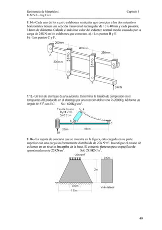 Resistencia de Materiales I Capitulo I 
U.M.S.S – Ing.Civil 
------------------------------------------------------------------------------------------------------ 
1.14.- Cada uno de los cuatro eslabones verticales que conectan a los dos miembros 
horizontales tienen una sección transversal rectangular de 10 x 40mm y cada pasador, 
14mm de diámetro. Calcule el máximo valor del esfuerzo normal medio causado por la 
carga de 24KN en los eslabones que conectan. a).- Los puntos B y E 
b).- Los puntos C y F. 
1.15.- Un tren de aterrizaje de una avioneta. Determinar la tensión de compresión en el 
terrapuntas AB producida en el aterrizaje por una reacción del terreno R=2000Kg. AB forma un 
ángulo de 530 con BC. Sol: 620Kg/cm2. 
1.16.- La zapata de concreto que se muestra en la figura, esta cargada en su parte 
superior con una carga uniformemente distribuida de 20KN/m2. Investigue el estado de 
esfuerzo en un nivel a 1m arriba de la base. El concreto tiene un peso específico de 
aproximadamente 25KN/m3. Sol: 28.8KN/m2. 
49 
 