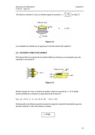 Resistencia de Materiales I Capitulo II 
U.M.S.S – Ing.Civil 
---------------------------------------------------------------------------------------------------------- 
El esfuerzo cortante (τ ) tau, se obtiene según la ecuación 2 
P Kg 
A cm 
τ = ⎡⎢ ⎤⎥ ⎣ ⎦ 
ver fig.2.2. 
Figura 2.2 
Las unidades de medida son al igual que la tensión interna del capitulo 1 
2.2.- TENSIÓN CORTANTE DOBLE 
Para desarrollar la ecuación de la cortante doble nos basamos en un pasador que esta 
sometido a una fuerza P. 
Figura 2.3 
Desde el punto de vista, se realiza un análisis sobre la ecuación de τ = F/A donde 
nuestro problema es calcular su equivalencia de la fuerza F. 
Σ Fx =0 → P – F – F = 0 → P =2F → F = P/2 
Sustituyendo esta última ecuación tenemos la siguiente expresión matemática que nos 
permite calcular el valor del esfuerzo cortante. 
τ = P/2A 
51 
 