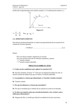 Resistencia de Materiales I Capitulo II 
U.M.S.S – Ing.Civil 
---------------------------------------------------------------------------------------------------------- 
Grafica del comportamiento de la tensión cortante (τ ) Vs deformación unitaria (γ ). 
Figura 2.3 
τ τ = f τ n = r 
n Para n > n >1 
r f f r 2.3.- DIMENSIONAMIENTO 
Para efectos de dimensionam 
cortante de la forma s 
iento se realiza una generalización de la ecuación de la 
iguiente. 
τ = V/A ≤τ ……………………………………………….. (2.1) 
Donde: 
“V“ es la fuerza cortante tangencial a la sección 
“A” es la sección critica de los remaches, pasadores y pernos. 
“τ ” tensión cortante. 
“τ ” tensión cortante admisible. 
PREGUNTAS SOBRE EL TEMA 
1.- Cuales son las condiciones para aplicar la ecuación (2.1)? 
R.- Sección constante, la fuerza “V” tiene que ser tangencial al plano de corte, la 
tensión cortante de trabajo tiene que ser menor a la tensión admisible. 
2.- Los pasadores se tienen que dimensionar a: Tracción o tensión cortante? 
R.- Tensión cortante. 
3.- Por que los diámetros se tienen que normalizar? 
R.- Por que el resultado que se obtiene de los cálculos no existe en el mercado. 
4.- Si sobre un remache actúa una reacción horizontal y otra vertical: cual se 
utiliza para dimensionar? 
R.- Ninguna de ellos, se tendrá que utilizar la resultante de las dos reacciones. 
52 
 
