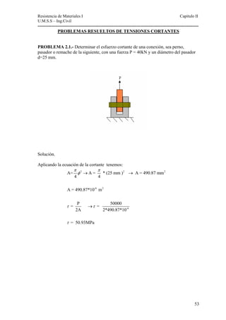 Resistencia de Materiales I Capitulo II 
U.M.S.S – Ing.Civil 
---------------------------------------------------------------------------------------------------------- 
PROBLEMAS RESUELTOS DE TENSIONES CORTANTES 
PROBLEMA 2.1.- Determinar el esfuerzo cortante de una conexión, sea perno, 
pasador o remache de la siguiente, con una fuerza P = 40kN y un diámetro del pasador 
d=25 mm. 
Solución. 
Aplicando la ecuación de la cortante tenemos: 
π π φ 
2 2 
2 
A= A = * (25 mm ) A = 490.87 mm 
-6 2 
-6 
4 4 
A = 490.87*10 m 
= P = 50000 
2A 2*490.87*10 
τ τ 
= 50.93MPa 
τ 
→ → 
→ 
53 
 