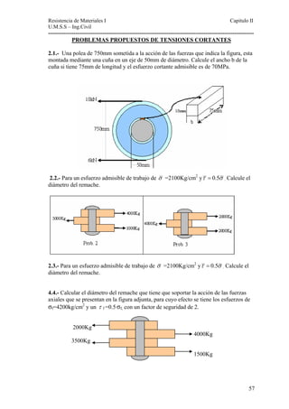 Resistencia de Materiales I Capitulo II 
U.M.S.S – Ing.Civil 
---------------------------------------------------------------------------------------------------------- 
PROBLEMAS PROPUESTOS DE TENSIONES CORTANTES 
2.1.- Una polea de 750mm sometida a la acción de las fuerzas que indica la figura, esta 
montada mediante una cuña en un eje de 50mm de diámetro. Calcule el ancho b de la 
cuña si tiene 75mm de longitud y el esfuerzo cortante admisible es de 70MPa. 
2.2.- Para un esfuerzo admisible de trabajo de σ =2100Kg/cm2 yτ = 0.5σ . Calcule el 
diámetro del remache. 
2.3.- Para un esfuerzo admisible de trabajo de σ =2100Kg/cm2 yτ = 0.5σ . Calcule el 
diámetro del remache. 
4.4.- Calcular el diámetro del remache que tiene que soportar la acción de las fuerzas 
axiales que se presentan en la figura adjunta, para cuyo efecto se tiene los esfuerzos de 
σf=4200kg/cm2 y un τ f =0.5 σf, con un factor de seguridad de 2. 
2000Kg 
4000Kg 
3500Kg 
1500Kg 
57 
 