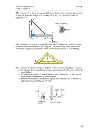 Resistencia de Materiales I Capitulo II 
U.M.S.S – Ing.Civil 
---------------------------------------------------------------------------------------------------------- 
2.5.- A partir de la figura presentada. Calcular el diámetro del pasador A que soporta 
la barra AC a cortante simple, si σf =2100kg/cm2 y un τ f =0.5σf 
con un factor de 
seguridad de 3. 
2.6.- Determinar la longitud “a” requerida en la estructura mostrada, considerando que 
el esfuerzo cortante de trabajo es de 350kg/cm2. Las dimensiones de las barras es de 
10*20cm y el ángulo que forman las barras con la horizontal es de 450 y P=3500Kg. 
2.7.- Se aplican dos fuerzas a la pieza BCD, tal como se muestra en la figura. Calcular: 
a) El diámetro de la barra AB si el esfuerzo ultimo es de 600 MPa, con un factor de 
seguridad de 3. 
b) El diámetro del pasador C si el esfuerzo cortante ultimo es de 350 MPa, con el 
mismo factor de seguridad del anterior inciso. 
c) Determinar el espesor del soporte de la pieza en C, sabiendo que el esfuerzo de 
aplastamiento admisible es de 300 MPa. 
58 
 