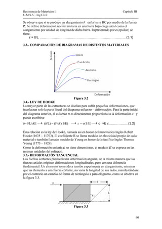 Resistencia de Materiales I Capitulo III 
U.M.S.S – Ing.Civil 
---------------------------------------------------------------------------------------------------------- 
Se observa que si se produce un alargamientoδ en la barra BC por medio de la fue 
rza 
P. Se define deformación normal unitaria en una barra bajo carga axial como el 
alargamiento por unidad de longitud de dicha barra. Representado por ε (epsilon) se 
tiene. 
ε = δ/L ……………………………………………………………………. (3.1) 3.3.- COMPARACIÓN DE DIAGRAMAS DE DISTINTOS MATERIALES 
Figura 3.2 
3.4.- LEY DE HOOKE 
La mayor parte de las estructuras se diseñan para sufrir pequeñas deformaciones, que 
involucran solo la parte lineal del diagrama esfuerzo – deformación. Para la parte inicial 
del diagrama anterior, el esfuerzo σ es directamente proporcional a la deformación ε y 
puede escribirse 
δ= FL/AE → (δ/L) = (F/A)(1/E) → ε = σ(1/E) → σ =E ε………………(3.2) 
Esta relación es la ley de Hooke, llamada así en honor del matemático Ingles Robert 
Hooke (1635 – 11703). El coeficiente E se llama modulo de elasticidad propio de cada 
material o también llamado modulo de Young en honor del científico Ingles Thomas 
Young (1773 – 1829). 
Como la deformación unitaria ε no tiene dimensiones, el modulo E se expresa en las 
mismas unidades del esfuerzo. 
3.5.- DEFORMACIÓN TANGENCIAL 
Las fuerzas cortantes producen una deformación angular, de la misma manera que las 
fuerzas axiales originan deformaciones longitudinales, pero con una diferencia 
fundamental. Un elemento sometido a tensión experimenta un alargamiento, mientras 
que un elemento a una fuerza cortante, no varia la longitud de sus lados, manifestándose 
por el contrario un cambio de forma de rectángulo a paralelogramo, como se observa en 
la figura 3.3. 
Figura 3.3 
60 
 