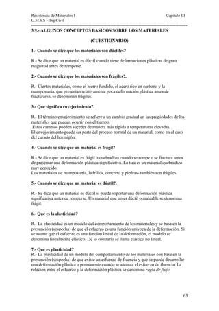 Resistencia de Materiales I Capitulo III 
U.M.S.S – Ing.Civil 
---------------------------------------------------------------------------------------------------------- 
3.9.- ALGUNOS CONCEPTOS BASICOS SOBRE LOS MATERIALES 
(CUESTIONARIO) 
1.- Cuando se dice que los materiales son dúctiles? 
R.- Se dice que un material es dúctil cuando tiene deformaciones plásticas de gran 
magnitud antes de romperse. 
2.- Cuando se dice que los materiales son frágiles?. 
R.- Ciertos materiales, como el hierro fundido, el acero rico en carbono y la 
mampostería, que presentan relativamente poca deformación plástica antes de 
fracturarse, se denominan frágiles. 
3.- Que significa envejecimiento?. 
R.- El término envejecimiento se refiere a un cambio gradual en las propiedades de los 
materiales que pueden ocurrir con el tiempo. 
Estos cambios pueden suceder de manera más rápida a temperaturas elevadas. 
El envejecimiento puede ser parte del proceso normal de un material, como en el caso 
del curado del hormigón. 
4.- Cuando se dice que un material es frágil? 
R.- Se dice que un material es frágil o quebradizo cuando se rompe o se fractura antes 
de presentar una deformación plástica significativa. La tiza es un material quebradizo 
muy conocido. 
Los materiales de mampostería, ladrillos, concreto y piedras- también son frágiles. 
5.- Cuando se dice que un material es dúctil?. 
R.- Se dice que un material es dúctil si puede soportar una deformación plástica 
significativa antes de romperse. Un material que no es dúctil o maleable se denomina 
frágil. 
6.- Que es la elasticidad? 
R.- La elasticidad es un modelo del comportamiento de los materiales y se basa en la 
presunción (sospecha) de que el esfuerzo es una función univoca de la deformación. Si 
se asume que el esfuerzo es una función lineal de la deformación, el modelo se 
denomina linealmente elástico. De lo contrario se llama elástico no lineal. 
7.- Que es plasticidad? 
R.- La plasticidad de un modelo del comportamiento de los materiales con base en la 
presunción (sospecha) de que existe un esfuerzo de fluencia y que se puede desarrollar 
una deformación plástica o permanente cuando se alcanza el esfuerzo de fluencia. La 
relación entre el esfuerzo y la deformación plástica se denomina regla de flujo 
63 
 