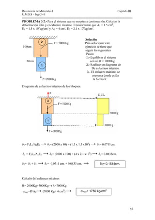 Resistencia de Materiales I Capitulo III 
U.M.S.S – Ing.Civil 
---------------------------------------------------------------------------------------------------------- 
PROBLEMA 3.2.- Para el sistema que se muestra a continuación. Calcular la 
deformación total y el esfuerzo máximo .Considerando que A1 = 1.5 cm2, 
E1 = 1.5 x 106kg/cm2 y A2 = 4 cm2, E2 = 2.1 x 106kg/cm2. 
Solución 
F= 5000Kg Para solucionar este 
100cm ejercicio se tiene que 
seguir los siguientes 
Pasos: 
1.- Equilibrar el sistema 
2 
80cm con un R = 7000Kg. 
2.- Realizar un diagrama de 
De esfuerzos internos. 
3.- El esfuerzo máximo se 
1 
presenta donde actúa 
P=2000Kg la fuerza R 
Diagrama de esfuerzos internos de los bloques. 
δ1= F1L1/A1E1 → δ1= (2000 x 80) ÷ (1.5 x 1.5 x106) → δ1= 0.0711cm. 
δ2 = F2L2/A2E2 → δ2= (7000 x 100) ÷ (4 x 2.1 x106) → δ2= 0.0833cm. 
δT= 0.1544cm. δT= δ1 + δ2 → δT= 0.0711 cm. + 0.0833 cm. → 
Calculo del esfuerzo máximo: 
R= 2000Kg+5000Kg→R=7000Kg 
σmax=R/A2→ (7000 Kg÷ 4 cm2) → σmax= 1750 kg/cm2 
65 
 