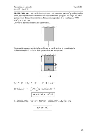 Resistencia de Materiales I Capitulo III 
U.M.S.S – Ing.Civil 
---------------------------------------------------------------------------------------------------------- 
PROBLEMA 3.4.- Una varilla de acero de sección constante 300 mm2 y un longitud de 
150m, se suspende verticalmente de uno de sus extremos y soporta una carga P =29kN 
que suspende de su extremo inferior. Si su peso propio (γ ) de la varilla es de 9000 
N/m3 y E = 200 GPa. 
Calcular la deformación máxima de la varilla. 
Como existe su peso propio de la varilla, no se puede aplicar la ecuación de la 
deformación (δ= FL/AE), se tiene que realizar por integración. 
Fy = P + W → Fy = P +γ V → Fy = P + γ A y 
dδ= 
/ L d p Ay dy AE δ ∫ δ =∫ 〈 +γ 〉 
Fydy/AE → → 0 0 
δT = PL/AE + g L2/2E 
δT= (29000 x150) ÷ (300*10-6x 200*109) + (9000 x1502) ÷ (2x 200*109) 
δT= 0.073m. 
67 
 