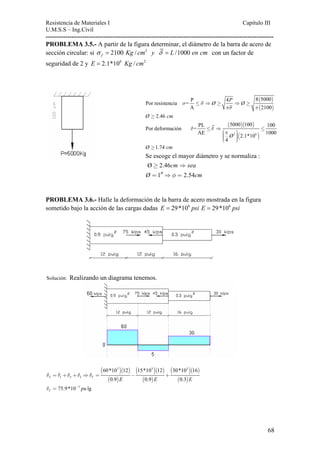 Resistencia de Materiales I Capitulo III 
U.M.S.S – Ing.Civil 
---------------------------------------------------------------------------------------------------------- 
PROBLEMA 3.5.- A partir de la figura determinar, el diámetro de la barra de acero de 
sección circular: si 2100 / 2 /1000 f σ = Kg cm y δ = L en cm con un factor de 
seguridad de 2 y E = 2.1*106 Kg / cm2 
( ) 
( ) 
Por resistencia = 
P 4 P 8 5000 σ ≤ σ ⇒ Ø ≥ ⇒ Ø 
≥ 
A πσ π 
2 
100 
Ø ≥ 2.46 cm 
( )( ) 
Por deformación = 
PL 5000 100 100 ≤ ⇒ ≤ 
⎛⎜ ⎞⎟⎜⎜ ⎟⎟ ⎝ ⎠ 
AE 2.1*10 1000 
2 ( 6 ) 
4 
Ø 
δ δ 
π 
Ø ≥1.74 cm 
Se escoge el mayor diámetro y se normaliza : 
Ø 2.46 
cm sea 
≥ ⇒ 
= ′′⇒ = 
Ø 1 φ 2.54 
cm 
PROBLEMA 3.6.- Halle la deformación de la barra de acero mostrada en la figura 
sometido bajo la acción de las cargas dadas E = 29*106 psi E = 29*106 psi 
Solución: Realizando un diagrama tenemos. 
( )( ) 
( ) 
( )( ) 
( ) 
( )( ) 
( ) 
3 3 
δ =δ +δ +δ ⇒δ = − + 
T 1 2 3 
60*10 12 15*10 12 30*10 16 
T 0.9 E 0.9 E 0.3 
3 
E 
75.9*10 3 lg T δ = − pu 
68 
 