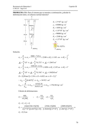 Resistencia de Materiales I Capitulo III 
U.M.S.S – Ing.Civil 
---------------------------------------------------------------------------------------------------------- 
PROBLEMA 3.9.- Para el sistema que se muestra a continuación ¿calcular la 
deformación total y el esfuerzo normal máximo? 
6 2 
E1 = 2*10 kg / cm 
3 
2 γ = 85000 kg /m 
2 
2 σ =1050 kg / cm 
6 2 
2 E =1.8*10 kg / cm 
3 
3 γ = 90000 kg /m 
2 
3 σ = 2100 kg / cm 
6 2 
2 E =1.5*10 kg / cm 
Solución. 
+ ′′ 
2000 7.65 2100 1.103 1 
= 3 ⇒ = 3 
≤ ⇒ ≥ ⇒ = 
3 3 3 3 
3 3 
2 
P A Ø cm Ø 
A A 
σ σ 
π π 2 
= φ ⇒ = ⇒ = 
A * 2 A *(1.27) 2 
A 1.2667 
cm 
3 3 3 4 4 
P 3509.69 6.8A 1050 Ø 2.07cm Ø 1 
A A 
= ⇒ = ≤ ⇒ ≥ ⇒ = 
σ σ 
+ 
2 2 
2 2 2 2 
2 2 
π π 2 
= φ ⇒ = ⇒ = 
( ) 5 
A * 2 A *(1.54) 2 
A 1.86265 
cm 
2 2 2 4 4 
D = 2 50 tan 2 + 2.54⇒ D = 6.032 cm⇒ D = 2 8  
A A cm π 
( )2 2 
max max 6.6675 34.915 
∴ = ⇒ = 
4 
2 
R kg cm 
A cm 
max max 2 max 
max 
61522.36 1762.06 / 
34.915 
σ = ⇒σ = ⇒σ = 
Cálculo de deformaciones 
4RL ; P L ; P L 
E DØ A E A E 
δ δ 
= = 3 
δ = 
1 2 2 3 3 
1 2 
1 2 2 2 3 
π 
3 
T 1 2 3 δ =δ +δ +δ 
( )( )( ) 
( )( )( ) ( 
)( ) 
4 61544.15 50 3544.15 80 2009.69 85 
2*10 6.6675 2.54 ( 1.86265 )( 1.8*10 ) 
1.2667 1.5*10 
0.21 
( )( ) 
6 6 ( )( ) 
δ 
T 
π 
T cm 
δ 
= + + 
= 
6 ⇒ 
70 
 