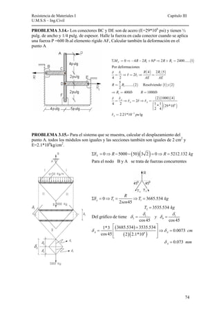 Resistencia de Materiales I Capitulo III 
U.M.S.S – Ing.Civil 
---------------------------------------------------------------------------------------------------------- 
PROBLEMA 3.14.- Los conectores BC y DE son de acero (E=29*106 psi) y tienen ½ 
pulg. de ancho y 1/4 pulg. de espesor. Halle la fuerza en cada conector cuando se aplica 
una fuerza P =600 lb.al elemento rígido AF, Calcular también la deformación en el 
punto A 
ΣMF = 0⇒−4R−2R1 +8P⇒2R+R1 = 2400......(1) 
Por deformaciones 
( ) ( ) 1 1 
1 
4 2 5 
2 
4 2 
R R 
AE AE 
δ δ 
= ⇒δ = δ ⇒ = 
5 ......... 2 Resolviendo 1 2 
2 
( ) ( ) ( ) 1 
R = R y 
1 ⇒ R = 400lb R =1000lb 
( 2 )( 1000 )( 4 
) 
( 6 ) 
δ δ 
= ⇒δ = δ⇒δ = 
2 
4 2 1 * 1 29*10 
2 4 
A 
A A 
⎛⎜ ⎞⎟⎜⎜ ⎟⎟ ⎝ ⎠ 
2.21*10 3 lg A δ = − pu 
PROBLEMA 3.15.- Para el sistema que se muestra, calcular el desplazamiento del 
punto A. todos los módulos son iguales y las secciones también son iguales de 2 cm2 y 
E=2.1*106kg/cm2. 
( )( ) V ΣF = 0⇒ R − 5000 − 50 3 2 = 0⇒ R = 5212.132 kg 
Para el nodo B y A se trata de fuerzas concurrentes 
T R T 
Σ = ⇒ = ⇒ = kg 
y 1 1 F 0 3685.534 
sen 
2 45 
g 2 T = 3535.534 k 
1 1 
δ δ 
y 
3 4 Del gráfico de tiene 
δ = δ = 
cos 45 cos 45 
⎡ + ⎤ 
( ) 
3685.534 3535.534 δ = 1*3 ⎢ ⎥⇒ 
δ 0.0073 
cm 
A cos 45 2 2.1*10 A ( )( 6 ) 
⎢⎣ ⎥⎦ 
= 
0.073 A δ = mm 
74 
 