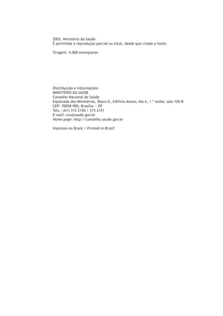 2003. Ministério da Saúde
É permitida a reprodução parcial ou total, desde que citada a fonte.
Tiragem: 4.000 exemplares
Distribuição e informações:
MINISTÉRIO DA SAÚDE
Conselho Nacional de Saúde
Esplanada dos Ministérios, Bloco G, Edifício Anexo, Ala A, 1.º andar, sala 104-B
CEP: 70058-900, Brasília — DF
Tels.: (61) 315 2150 / 315 2151
E-mail: cns@saude.gov.br
Home page: http://conselho.saude.gov.br
Impresso no Brasil / Printed in Brazil
 