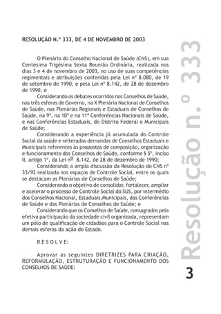 3
Resoluçãon.º333
RESOLUÇÃO N.º 333, DE 4 DE NOVEMBRO DE 2003
O Plenário do Conselho Nacional de Saúde (CNS), em sua
Centésima Trigésima Sexta Reunião Ordinária, realizada nos
dias 3 e 4 de novembro de 2003, no uso de suas competências
regimentais e atribuições conferidas pela Lei nº 8.080, de 19
de setembro de 1990, e pela Lei nº 8.142, de 28 de dezembro
de 1990, e
Considerando os debates ocorridos nos Conselhos de Saúde,
nas três esferas de Governo, na X Plenária Nacional de Conselhos
de Saúde, nas Plenárias Regionais e Estaduais de Conselhos de
Saúde, na 9ª, na 10ª e na 11ª Conferências Nacionais de Saúde,
e nas Conferências Estaduais, do Distrito Federal e Municipais
de Saúde;
Considerando a experiência já acumulada do Controle
Social da saúde e reiteradas demandas de Conselhos Estaduais e
Municipais referentes às propostas de composição, organização
e funcionamento dos Conselhos de Saúde, conforme § 5º, inciso
II, artigo 1º, da Lei no 8.142, de 28 de dezembro de 1990;
Considerando a ampla discussão da Resolução do CNS nº
33/92 realizada nos espaços de Controle Social, entre os quais
se destacam as Plenárias de Conselhos de Saúde;
Considerando o objetivo de consolidar, fortalecer, ampliar
e acelerar o processo de Controle Social do SUS, por intermédio
dos Conselhos Nacional, Estaduais,Municipais, das Conferências
de Saúde e das Plenárias de Conselhos de Saúde; e
Considerando que os Conselhos de Saúde, consagrados pela
efetiva participação da sociedade civil organizada, representam
um pólo de qualificação de cidadãos para o Controle Social nas
demais esferas da ação do Estado.
R E S O L V E:
Aprovar as seguintes DIRETRIZES PARA CRIAÇÃO,
REFORMULAÇÃO, ESTRUTURAÇÃO E FUNCIONAMENTO DOS
CONSELHOS DE SAÚDE:
 